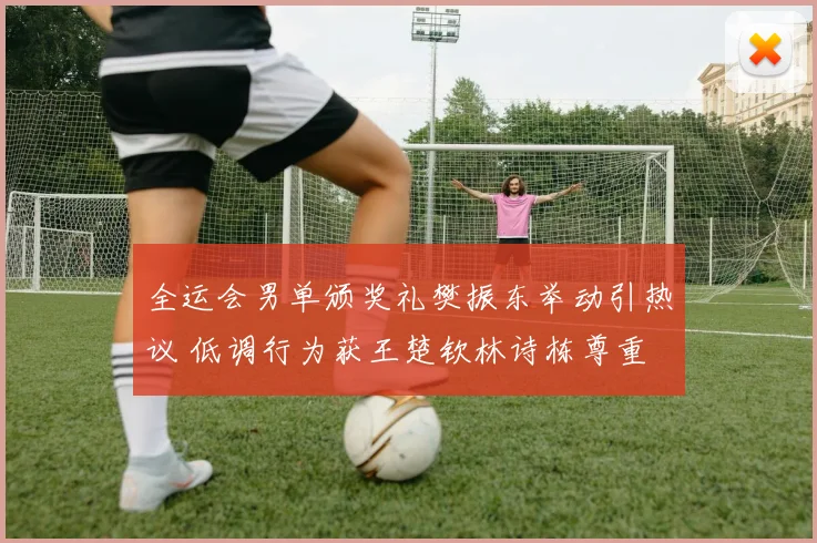 全运会男单颁奖礼樊振东举动引热议 低调行为获王楚钦林诗栋尊重