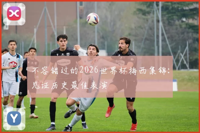 不容错过的2026世界杯梅西集锦：见证历史最佳表演