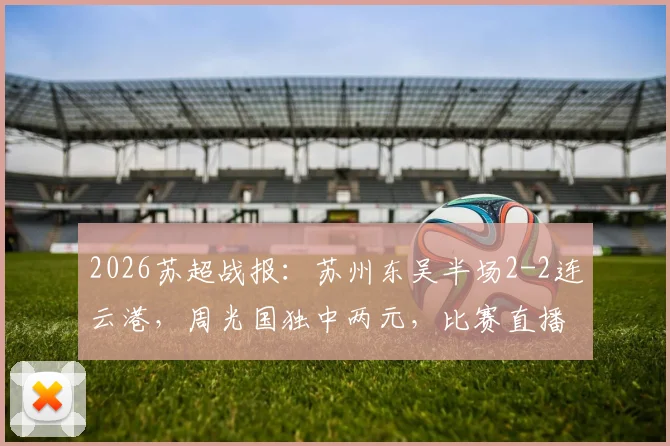 2026苏超战报:苏州东吴半场2-2连云港,周光国独中两元,比赛直播回放及进球集锦速览