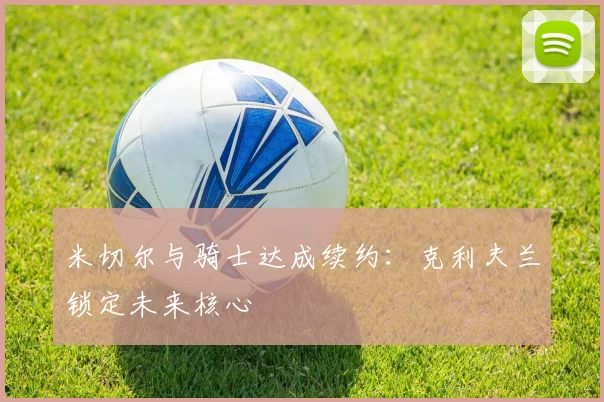 米切尔与骑士达成续约：克利夫兰锁定未来核心