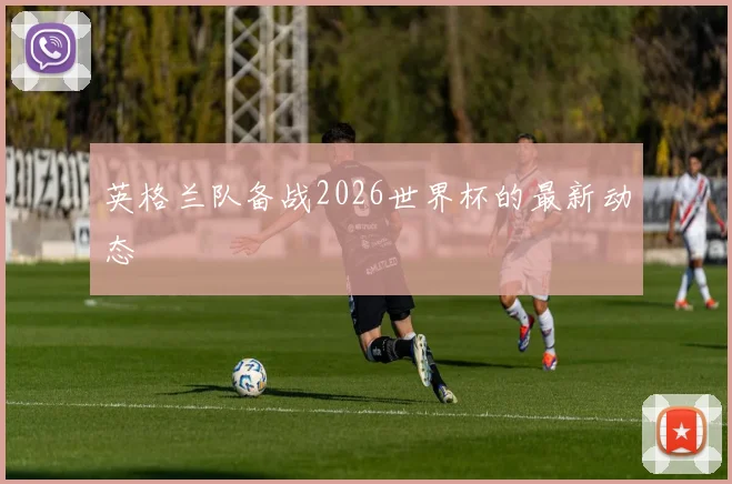 英格兰队备战2026世界杯的最新动态