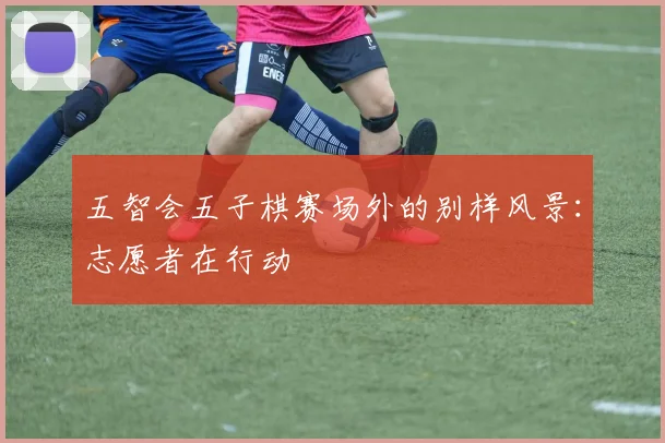 五智会五子棋赛场外的别样风景：志愿者在行动