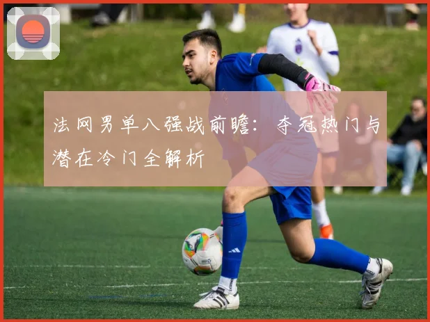法网男单八强战前瞻：夺冠热门与潜在冷门全解析