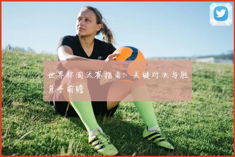 世界杯淘汰赛指南：关键对决与胜负手前瞻