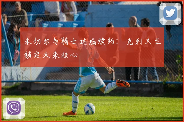 米切尔与骑士达成续约：克利夫兰锁定未来核心