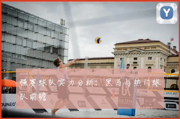 强赛球队实力分析：黑马与热门球队前瞻