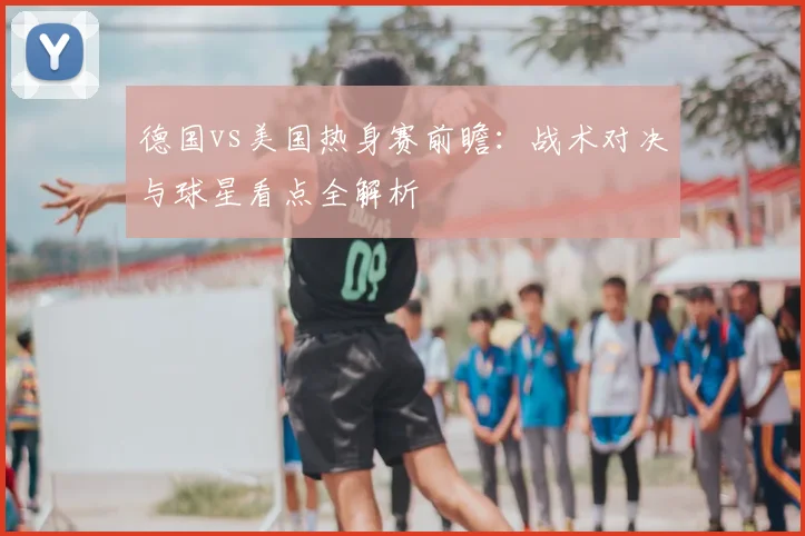 德国vs美国热身赛前瞻：战术对决与球星看点全解析