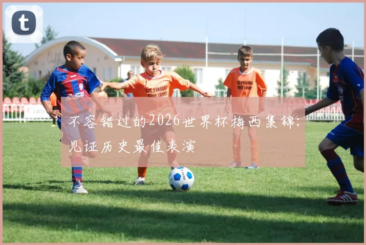 不容错过的2026世界杯梅西集锦：见证历史最佳表演