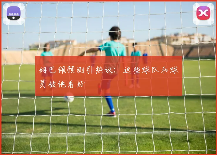姆巴佩预测引热议：这些球队和球员被他看好
