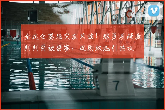 全运会赛场突发风波！球员质疑裁判判罚被禁赛，规则权威引热议